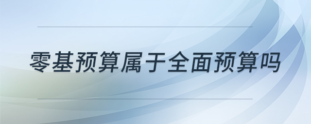 零基預(yù)算屬于全面預(yù)算嗎 零基預(yù)算屬于全面預(yù)算嗎