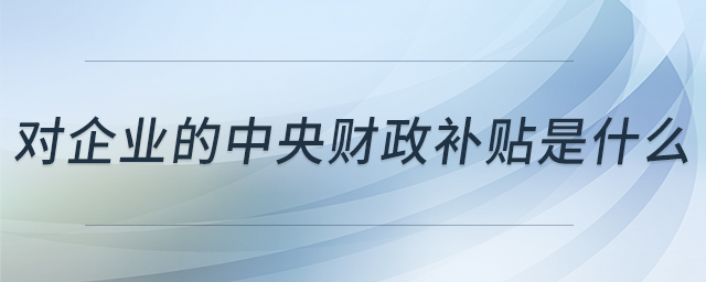 對企業(yè)的中央財(cái)政補(bǔ)貼是什么