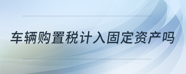 車輛購(gòu)置稅計(jì)入固定資產(chǎn)嗎 車輛購(gòu)置稅計(jì)入固定資產(chǎn)嗎