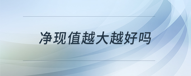 凈現(xiàn)值越大越好嗎