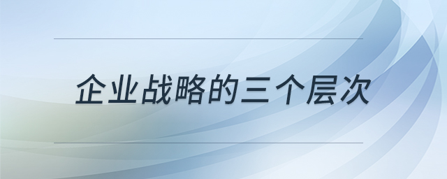 企業(yè)戰(zhàn)略的三個(gè)層次 企業(yè)戰(zhàn)略的三個(gè)層次