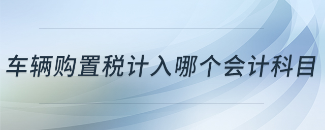 車輛購置稅計(jì)入哪個(gè)會(huì)計(jì)科目 車輛購置稅計(jì)入哪個(gè)會(huì)計(jì)科目