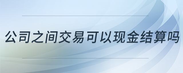 公司之間交易可以現(xiàn)金結(jié)算嗎