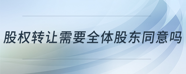 股權轉讓需要全體股東同意嗎 股權轉讓需要全體股東同意嗎