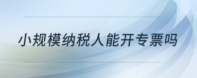 小規(guī)模納稅人能開(kāi)專票嗎 小規(guī)模納稅人能開(kāi)專票嗎