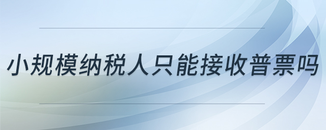小規(guī)模納稅人只能接收普票嗎 小規(guī)模納稅人只能接收普票嗎